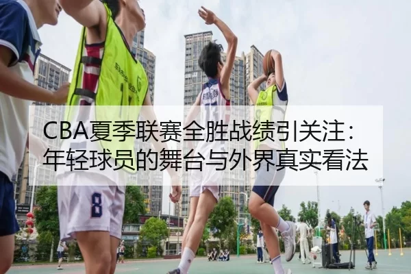 CBA夏季联赛全胜战绩引关注：年轻球员的舞台与外界真实看法